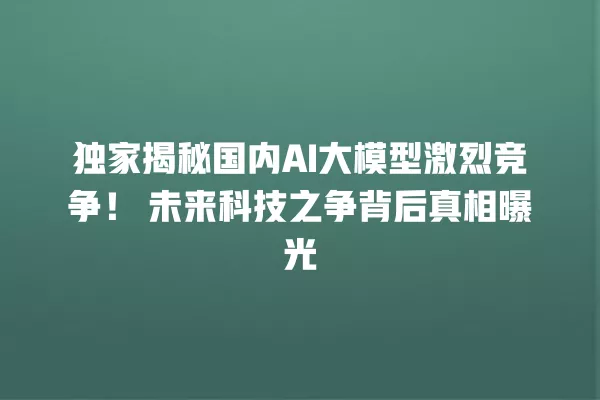 独家揭秘国内 AI 大模型激烈竞争!未来科技之争背后真相曝光 一