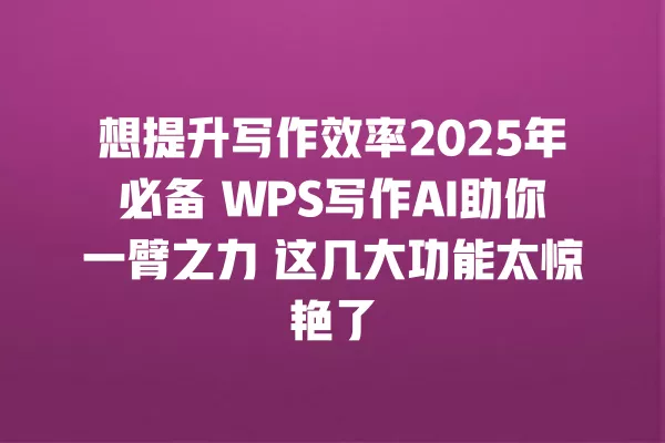 想提升写作效率 2025 年必备 WPS 写作 AI 助你一臂之力 这几大功能太惊艳了 一