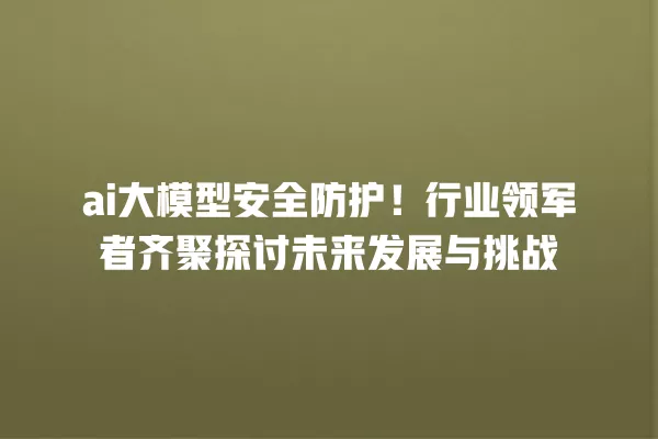 ai 大模型安全防护!行业领军者齐聚探讨未来发展与挑战 一