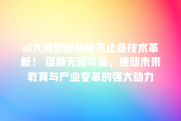 ai 大模型启航版不止是技术革新!蕴藏无限可能,推动未来教育与产业变革的强大动力 一