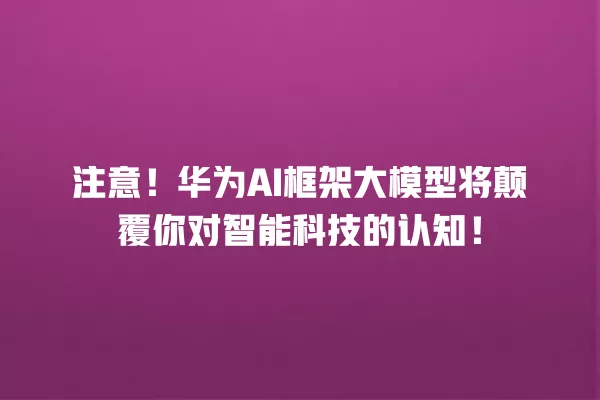 注意!华为 AI 框架大模型将颠覆你对智能科技的认知!一