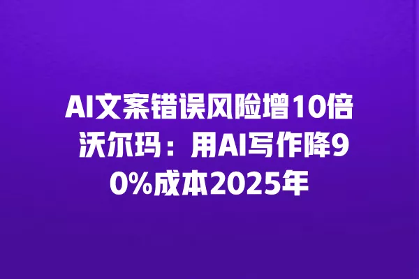 AI 文案错误风险增 10 倍 沃尔玛:用 AI 写作降 90% 成本 2025 年 一