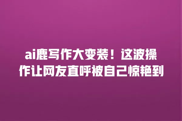 ai 鹿写作大变装!这波操作让网友直呼被自己惊艳到 一