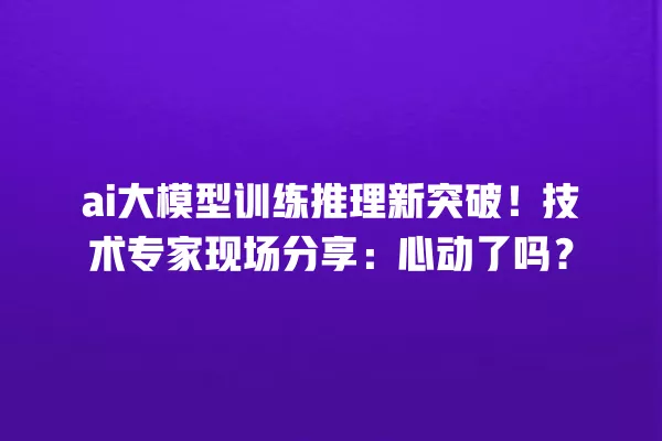 ai 大模型训练推理新突破!技术专家现场分享:心动了吗?一