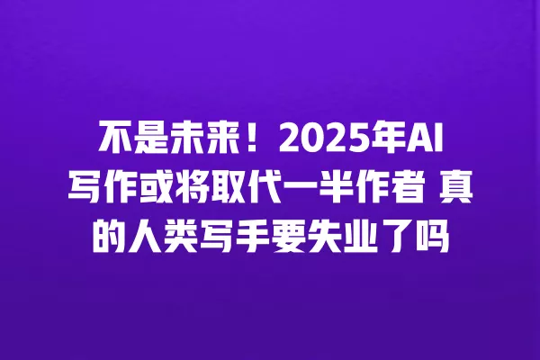 不是未来!2025 年 AI 写作或将取代一半作者 真的人类写手要失业了吗 一