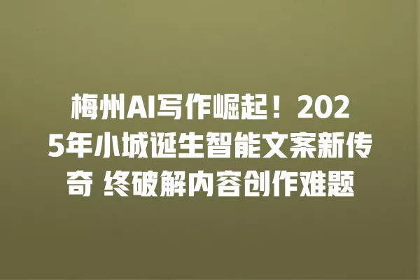 梅州 AI 写作崛起!2025 年小城诞生智能文案新传奇 终破解内容创作难题 一