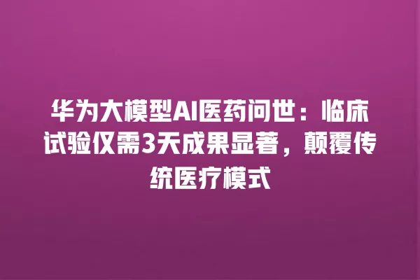 华为大模型 AI 医药问世:临床试验仅需 3 天成果显著,颠覆传统医疗模式 一