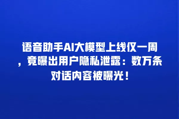 语音助手 AI 大模型上线仅一周,竟曝出用户隐私泄露:数万条对话内容被曝光!一