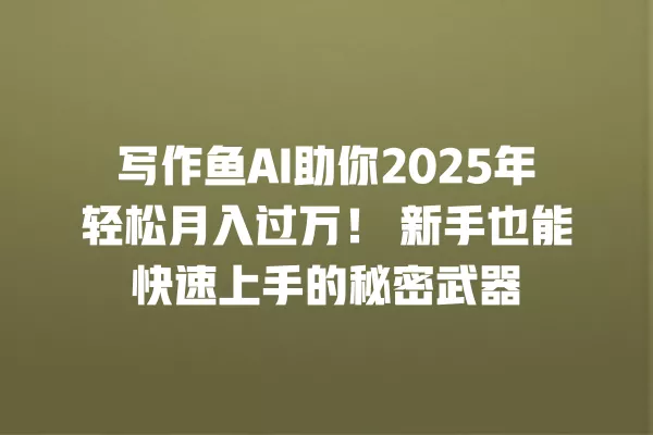 写作鱼 AI 助你 2025 年轻松月入过万!新手也能快速上手的秘密武器 一