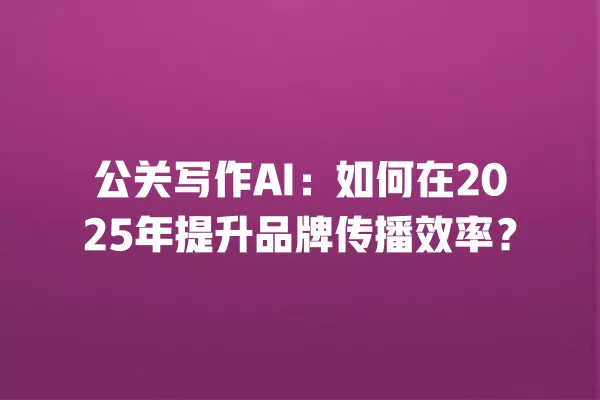 公关写作 AI:如何在 2025 年提升品牌传播效率?一