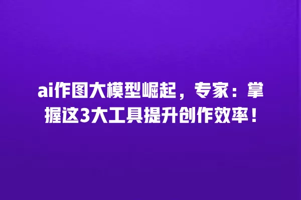 ai 作图大模型崛起,专家:掌握这 3 大工具提升创作效率!一