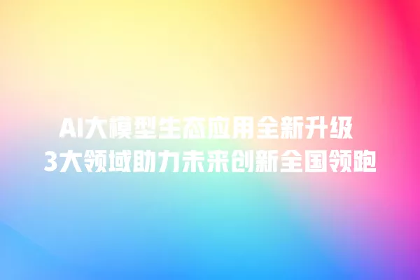 AI 大模型生态应用全新升级 3 大领域助力未来创新全国领跑 一