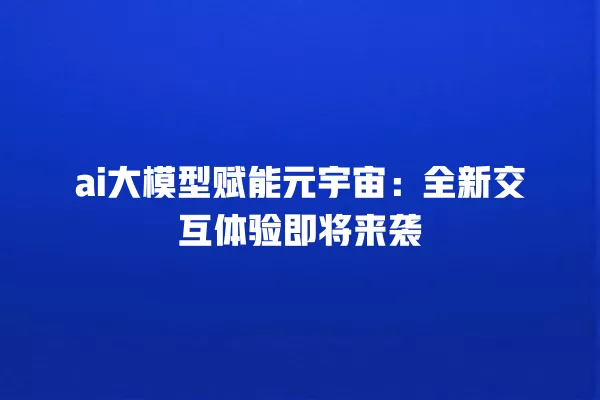 ai 大模型赋能元宇宙：全新交互体验即将来袭 一