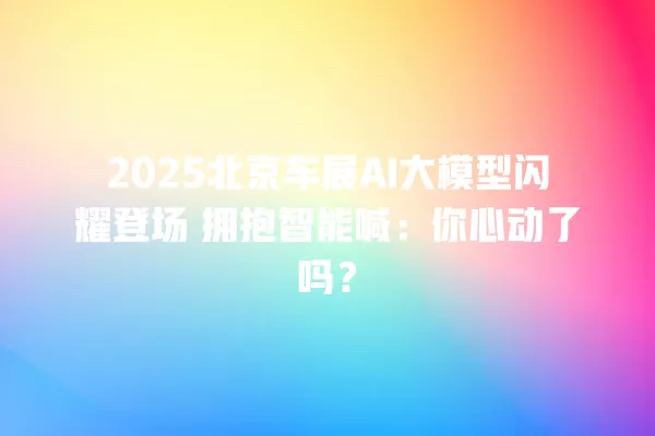 2025 北京车展 AI 大模型闪耀登场 拥抱智能喊:你心动了吗?一