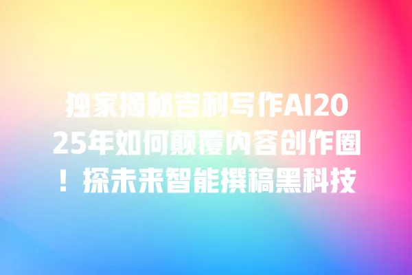 独家揭秘吉利写作 AI2025 年如何颠覆内容创作圈!探未来智能撰稿黑科技 一
