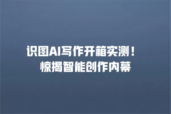 识图 AI 写作开箱实测!惊揭智能创作内幕 一