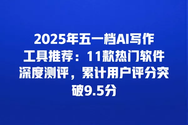 2025 年五一档 AI 写作工具推荐:11 款热门软件深度测评,累计用户评分突破 9.5 分 一