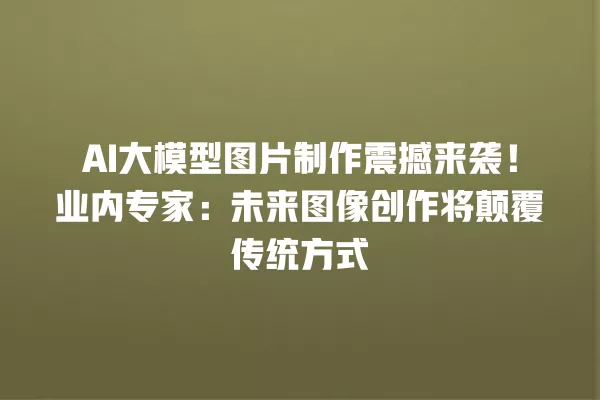 AI 大模型图片制作震撼来袭!业内专家:未来图像创作将颠覆传统方式 一