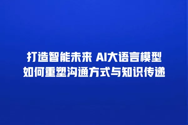 打造智能未来 AI 大语言模型如何重塑沟通方式与知识传递 一