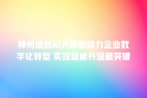 神州信息 AI 大模型助力企业数字化转型 实现智能升级新突破 一