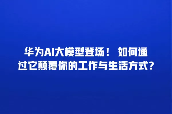 华为 AI 大模型登场!如何通过它颠覆你的工作与生活方式?一