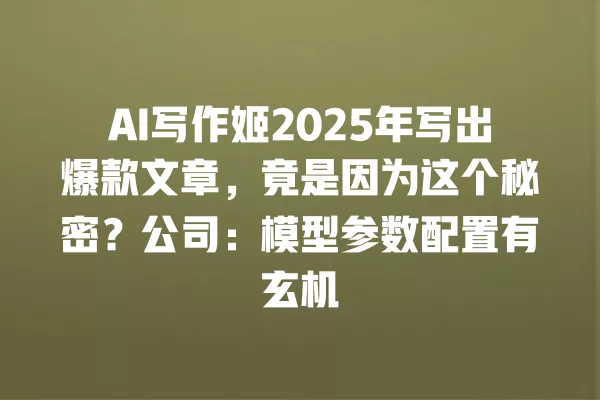AI 写作姬 2025 年写出爆款文章,竟是因为这个秘密?公司:模型参数配置有玄机 一