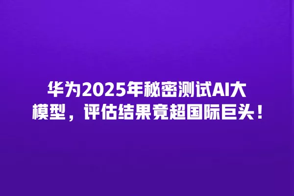 华为 2025 年秘密测试 AI 大模型,评估结果竟超国际巨头!一