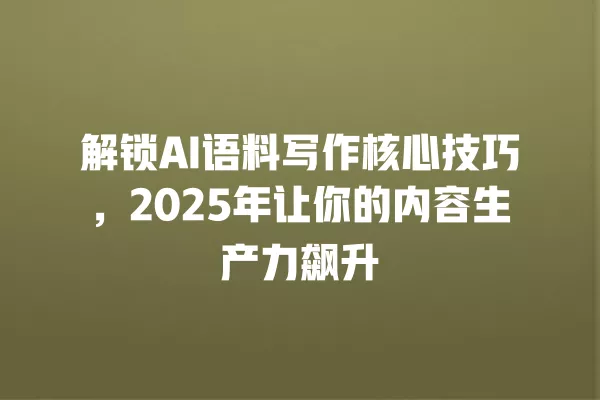 解锁 AI 语料写作核心技巧,2025 年让你的内容生产力飙升 一