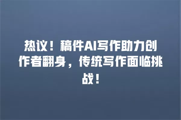 热议!稿件 AI 写作助力创作者翻身,传统写作面临挑战!一