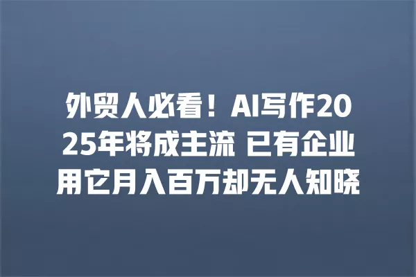 外贸人必看!AI 写作 2025 年将成主流 已有企业用它月入百万却无人知晓 一