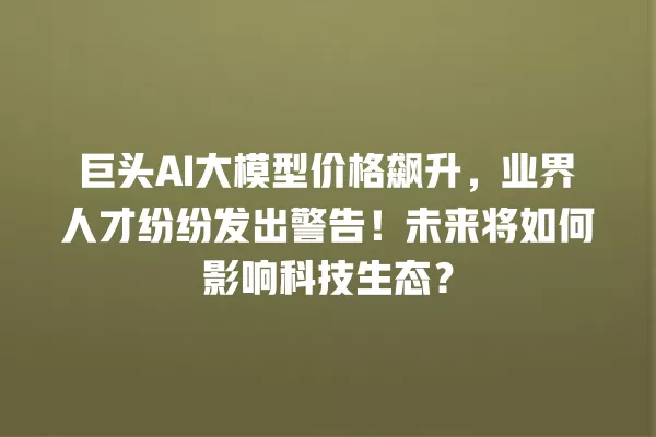 巨头 AI 大模型价格飙升,业界人才纷纷发出警告!未来将如何影响科技生态?一