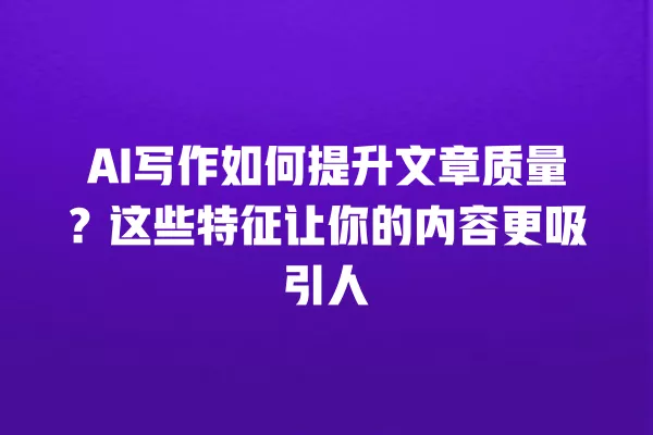 AI 写作如何提升文章质量？这些特征让你的内容更吸引人 一