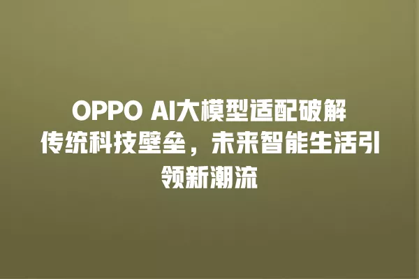 OPPO AI 大模型适配破解传统科技壁垒,未来智能生活引领新潮流 一