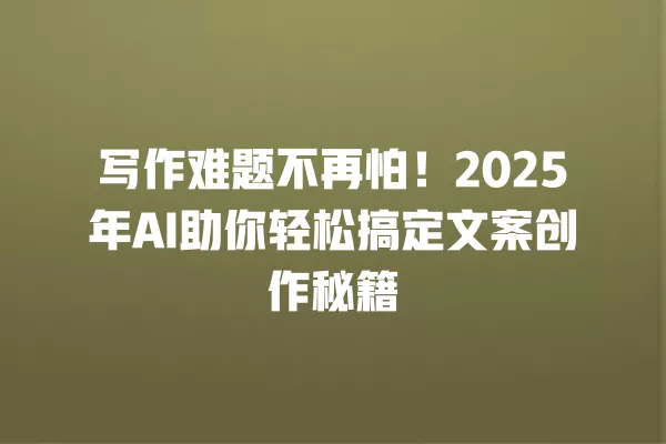 写作难题不再怕!2025 年 AI 助你轻松搞定文案创作秘籍 一