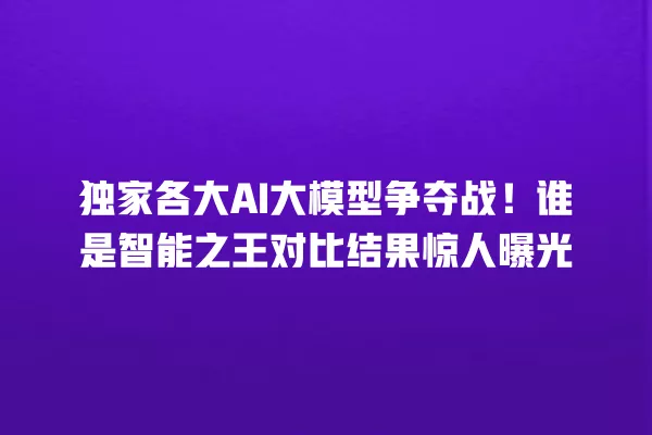 独家各大 AI 大模型争夺战!谁是智能之王对比结果惊人曝光 一