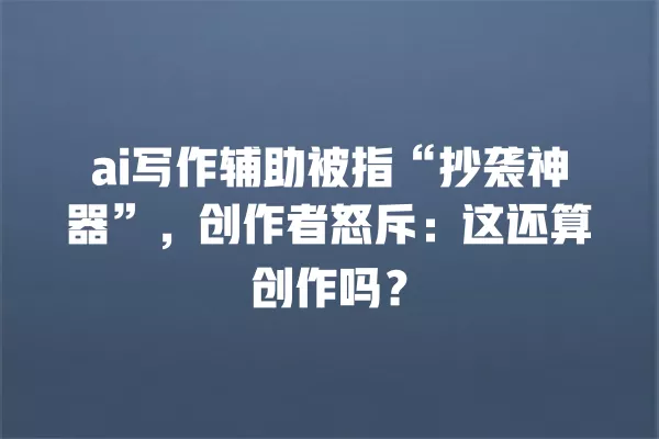 ai 写作辅助被指“抄袭神器”,创作者怒斥:这还算创作吗?一