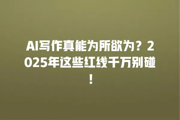 AI 写作真能为所欲为?2025 年这些红线千万别碰!一