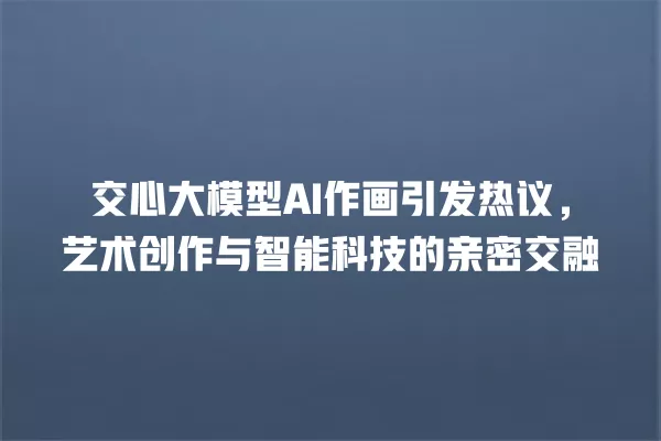 交心大模型 AI 作画引发热议,艺术创作与智能科技的亲密交融 一