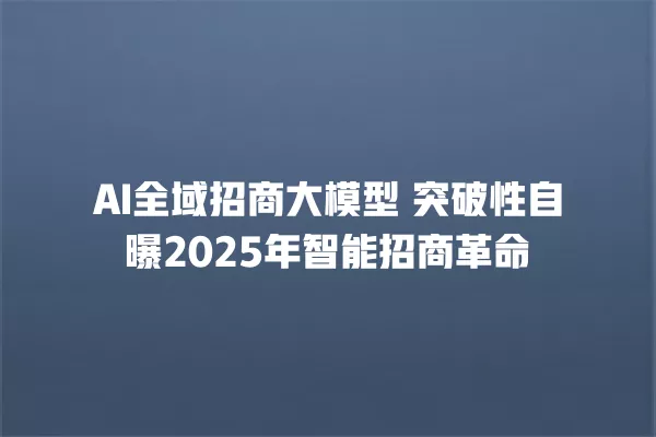 AI 全域招商大模型 突破性自曝 2025 年智能招商革命 一