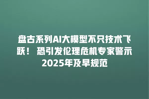 盘古系列 AI 大模型不只技术飞跃！恐引发伦理危机专家警示 2025 年及早规范 一