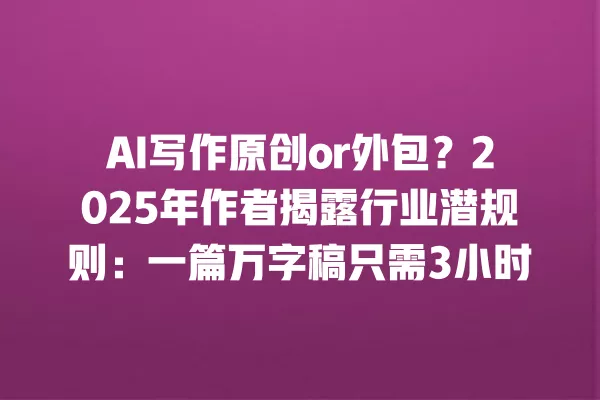 AI 写作原创 or 外包?2025 年作者揭露行业潜规则:一篇万字稿只需 3 小时 一
