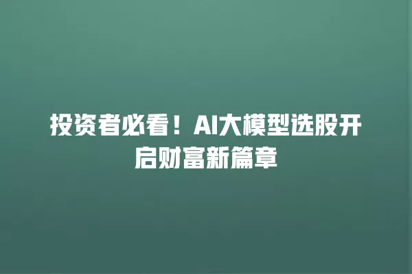 投资者必看!AI 大模型选股开启财富新篇章 一