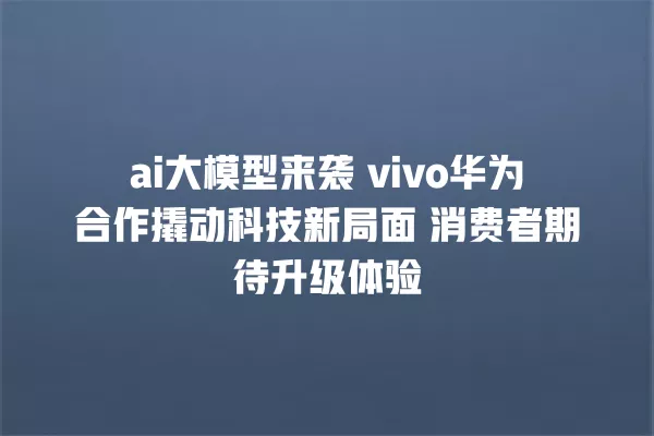 ai 大模型来袭 vivo 华为合作撬动科技新局面 消费者期待升级体验 一