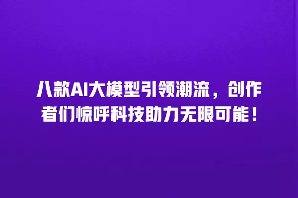 八款 AI 大模型引领潮流,创作者们惊呼科技助力无限可能!一