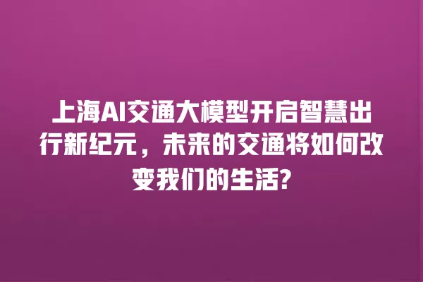 上海 AI 交通大模型开启智慧出行新纪元,未来的交通将如何改变我们的生活? 一