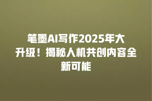 笔墨 AI 写作 2025 年大升级!揭秘人机共创内容全新可能 一