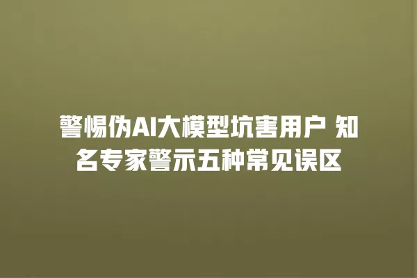 警惕伪 AI 大模型坑害用户 知名专家警示五种常见误区 一