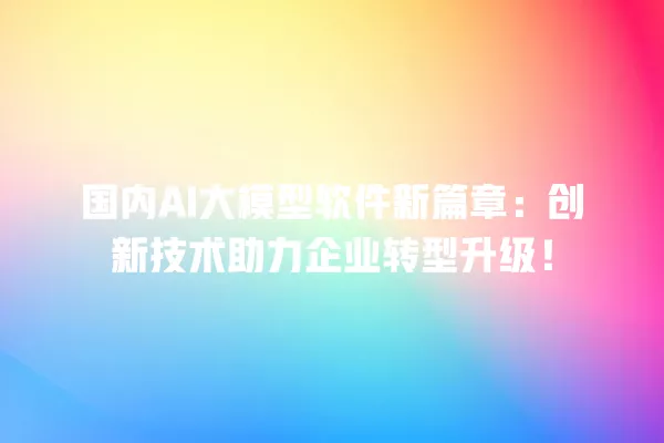 国内 AI 大模型软件新篇章:创新技术助力企业转型升级!一