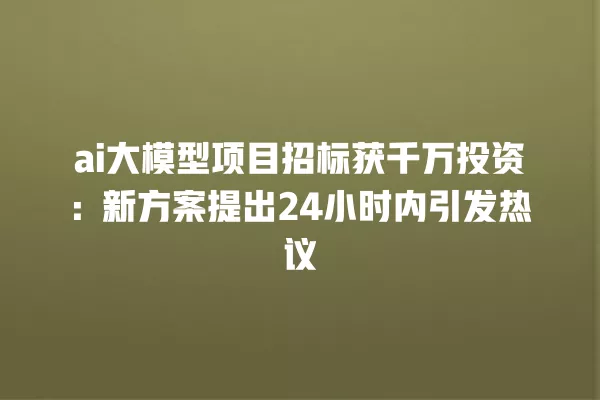 ai 大模型项目招标获千万投资:新方案提出 24 小时内引发热议 一