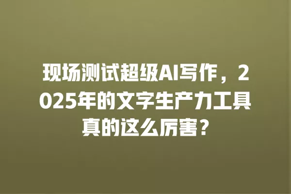 现场测试超级 AI 写作,2025 年的文字生产力工具真的这么厉害?一